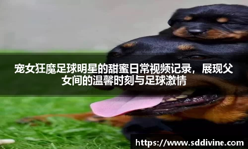 宠女狂魔足球明星的甜蜜日常视频记录，展现父女间的温馨时刻与足球激情